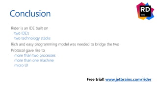 Conclusion
Rider is an IDE built on
two IDE’s
two technology stacks
Rich and easy programming model was needed to bridge the two
Protocol gave rise to
more than two processes
more than one machine
micro UI
Free trial! www.jetbrains.com/rider
 