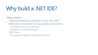Why build a .NET IDE?
Many reasons!
“When will JetBrains come with its own .NET IDE?”
ReSharper constrained by Visual Studio environment
32 bit process resource constraints
Changes in VS impact ReSharper
.NET Core
No good cross-platform IDE existed at the time
 
