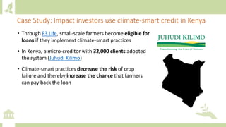 • Through F3 Life, small-scale farmers become eligible for
loans if they implement climate-smart practices
• In Kenya, a micro-creditor with 32,000 clients adopted
the system (Juhudi Kilimo)
• Climate-smart practices decrease the risk of crop
failure and thereby increase the chance that farmers
can pay back the loan
Case Study: Impact investors use climate-smart credit in Kenya
 