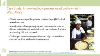 Case Study: Improving local processing of cashew nut in
West Africa
• Efforts to create public-private partnerships (PPPs) had
mixed success
• Introduction of temporary export bans on raw nuts in
Ghana to help boost availability of raw cashews for local
processing did not succeed
• Challenges dues to complexities and high transactions
costs of multi-stakeholder involvement
Sources: www.value-chains.org/dyn/bds/docs/824/DCED_ACiGhana_July2012.pdf
https://read.oecd-ilibrary.org/development/private-sector-engagement-for-sustainable-development_9789264266889-en#page50
 