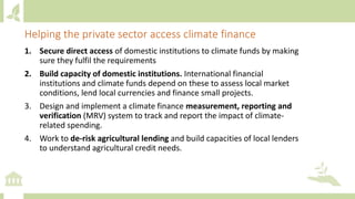 1. Secure direct access of domestic institutions to climate funds by making
sure they fulfil the requirements
2. Build capacity of domestic institutions. International financial
institutions and climate funds depend on these to assess local market
conditions, lend local currencies and finance small projects.
3. Design and implement a climate finance measurement, reporting and
verification (MRV) system to track and report the impact of climate-
related spending.
4. Work to de-risk agricultural lending and build capacities of local lenders
to understand agricultural credit needs.
Helping the private sector access climate finance
 
