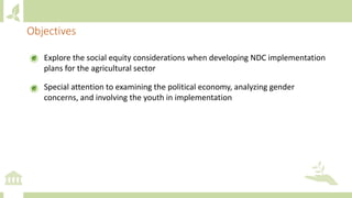 Explore the social equity considerations when developing NDC implementation
plans for the agricultural sector
Special attention to examining the political economy, analyzing gender
concerns, and involving the youth in implementation
Objectives
 