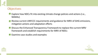 • Explore how NDCs fit into existing climate change policies and actions (i.e.,
NAMAs)
• Review current UNFCCC requirements and guidance for MRV of GHG emissions,
mitigation actions and adaptation efforts
• Discuss the Enhanced Transparency Framework to replace the current MRV
framework and establish requirements for MRV of NDCs
• Examine case studies and examples
Objectives
 