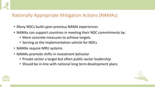 • Many NDCs build upon previous NAMA experiences
• NAMAs can support countries in meeting their NDC commitments by:
• More concrete measures to achieve targets
• Serving as the implementation vehicle for NDCs
• NAMAs require MRV systems
• NAMAs promote shifts in investment behavior
• Private sector a target but often public sector leadership
• Should be in-line with national long term development plans
Nationally Appropriate Mitigation Actions (NAMAs)
 