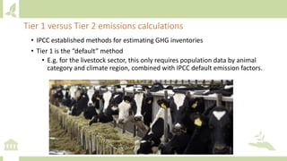 • IPCC established methods for estimating GHG inventories
• Tier 1 is the “default” method
• E.g. for the livestock sector, this only requires population data by animal
category and climate region, combined with IPCC default emission factors.
Tier 1 versus Tier 2 emissions calculations
 