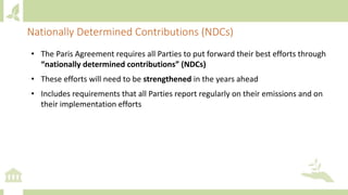 Nationally Determined Contributions (NDCs)
• The Paris Agreement requires all Parties to put forward their best efforts through
“nationally determined contributions” (NDCs)
• These efforts will need to be strengthened in the years ahead
• Includes requirements that all Parties report regularly on their emissions and on
their implementation efforts
 