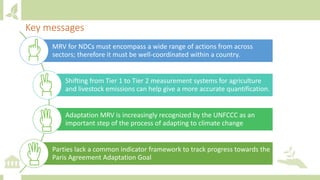 Key messages
MRV for NDCs must encompass a wide range of actions from across
sectors; therefore it must be well-coordinated within a country.
Shifting from Tier 1 to Tier 2 measurement systems for agriculture
and livestock emissions can help give a more accurate quantification.
Adaptation MRV is increasingly recognized by the UNFCCC as an
important step of the process of adapting to climate change
Parties lack a common indicator framework to track progress towards the
Paris Agreement Adaptation Goal
 