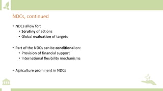 • NDCs allow for:
• Scrutiny of actions
• Global evaluation of targets
• Part of the NDCs can be conditional on:
• Provision of financial support
• International flexibility mechanisms
• Agriculture prominent in NDCs
NDCs, continued
 
