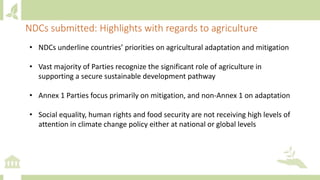 • NDCs underline countries’ priorities on agricultural adaptation and mitigation
• Vast majority of Parties recognize the significant role of agriculture in
supporting a secure sustainable development pathway
• Annex 1 Parties focus primarily on mitigation, and non-Annex 1 on adaptation
• Social equality, human rights and food security are not receiving high levels of
attention in climate change policy either at national or global levels
NDCs submitted: Highlights with regards to agriculture
 