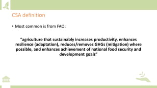 CSA definition
• Most common is from FAO:
“agriculture that sustainably increases productivity, enhances
resilience (adaptation), reduces/removes GHGs (mitigation) where
possible, and enhances achievement of national food security and
development goals”
 