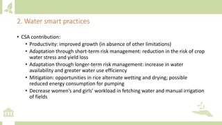 • CSA contribution:
• Productivity: improved growth (in absence of other limitations)
• Adaptation through short-term risk management: reduction in the risk of crop
water stress and yield loss
• Adaptation through longer-term risk management: increase in water
availability and greater water use efficiency
• Mitigation: opportunities in rice alternate wetting and drying; possible
reduced energy consumption for pumping
• Decrease women’s and girls’ workload in fetching water and manual irrigation
of fields
2. Water smart practices
 