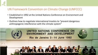 UN Framework Convention on Climate Change (UNFCCC)
• Established in 1992 at the United Nations Conference on Environment and
Development
• Outlines how to negotiate international treaties to “prevent dangerous
anthropogenic interference with the climate system”
 