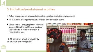 • Policy engagement: appropriate policies and an enabling environment
• Institutional arrangements: at all levels and between scales
5. Institutional/market-smart activities
• Value chains: bring together relevant
stakeholders from different parts of
the chain to make decisions in a
coordinated way
→ All activities affect productivity,
adaptation and mitigation
 