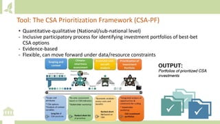 • Quantitative-qualitative (National/sub-national level)
- Inclusive participatory process for identifying investment portfolios of best-bet
CSA options
- Evidence-based
- Flexible, can move forward under data/resource constraints
Tool: The CSA Prioritization Framework (CSA-PF)
 