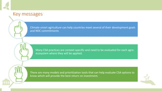 Key messages
Climate-smart agriculture can help countries meet several of their development goals
and NDC commitments
Many CSA practices are context-specific and need to be evaluated for each agro-
ecosystem where they will be applied.
There are many models and prioritization tools that can help evaluate CSA options to
know which will provide the best return on investment.
 