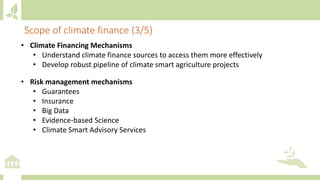 • Climate Financing Mechanisms
• Understand climate finance sources to access them more effectively
• Develop robust pipeline of climate smart agriculture projects
• Risk management mechanisms
• Guarantees
• Insurance
• Big Data
• Evidence-based Science
• Climate Smart Advisory Services
Scope of climate finance (3/5)
 