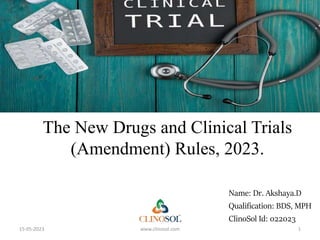 The New Drugs and Clinical Trials
(Amendment) Rules, 2023.
Name: Dr. Akshaya.D
Qualification: BDS, MPH
ClinoSol Id: 022023
15-05-2023 www.clinosol.com 1
 
