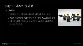 Unity3D 테스트 첫인상
 o LEGO?
  o 컴포넌트만 가져다 끼우면 기능이 뚝딱 완성
  o MAX 파일이나 PSD 파일까지 몽땅 Asset으로 받음
  o 웹 /모바일 /콘솔 버전이 빌드 옵션만 바꿔주면
   알아서 빌드됨
 
