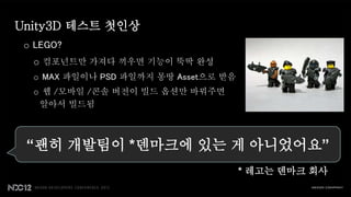 Unity3D 테스트 첫인상
 o LEGO?
  o 컴포넌트만 가져다 끼우면 기능이 뚝딱 완성
  o MAX 파일이나 PSD 파일까지 몽땅 Asset으로 받음
  o 웹 /모바일 /콘솔 버전이 빌드 옵션만 바꿔주면
   알아서 빌드됨



 “괜히 개발팀이 *덴마크에 있는 게 아니었어요”
                                      * 레고는 덴마크 회사
 