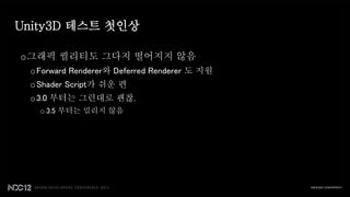 Unity3D 테스트 첫인상

o그래픽 퀄리티도 그다지 떨어지지 않음
 o Forward Renderer와 Deferred Renderer 도 지원
 o Shader Script가 쉬운 편
 o 3.0 부터는 그런대로 괜찮.
   o 3.5 부터는 밀리지 않음
 