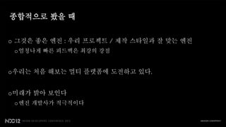 종합적으로 봤을 때


o 그것은 좋은 엔진 : 우리 프로젝트 / 제작 스타일과 잘 맞는 엔진
 o 엄청나게 빠른 피드백은 최강의 강점


o우리는 처음 해보는 멀티 플렛폼에 도전하고 있다.


o미래가 밝아 보인다
 o 엔진 개발사가 적극적이다
 