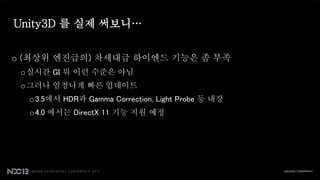 Unity3D 를 실제 써보니…


o (최상위 엔진급의) 차세대급 하이엔드 기능은 좀 부족
 o 실시간 GI 뭐 이런 수준은 아님
 o 그러나 엄청나게 빠른 업데이트
  o 3.5에서 HDR과 Gamma Correction, Light Probe 등 내장
  o 4.0 에서는 DirectX 11 기능 지원 예정
 