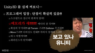Unity3D 를 실제 써보니…

o   프로그래머 입장 : 단점이 확실히 있음!!!
     o 스크립트로 접근이 한계가 있어!

     o메모리가 새!!!!!!!!!        에디터 잘 죽어!!!
     o 확실히 무거워!!! UI/Terrain 구려!!! Collision 무거워!!!
     o Mono구려!!! 디버깅도 안돼!!! 가비지 컬렉터 느려!!
     o 버그 어쩔꺼야!!!
     o 레퍼런스가 빈약해!!!
                                          보고 있나
                                           유니티
 