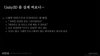 Unity3D 를 실제 써보니…

o 그래픽 아티스트나 디자이너는 대 환영
 o “ 가벼운 언리얼 같은 느낌이었어요”
 o “퀄리티도 잘 나오고 금방 배울 수 있어요”
 o 조금 과장하면 “쯔꾸르 같았다” 라는 평도
 o 시간도 없고 그래픽 프로그래머도 없는 회사에게는 최고의 물건




                                       프로그래머들은 다운된다던데..
 