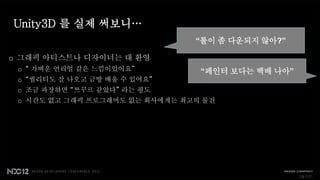 Unity3D 를 실제 써보니…
                                “툴이 좀 다운되지 않아?”

o 그래픽 아티스트나 디자이너는 대 환영
 o “ 가벼운 언리얼 같은 느낌이었어요”          “페인터 보다는 백배 나아”
 o “퀄리티도 잘 나오고 금방 배울 수 있어요”
 o 조금 과장하면 “쯔꾸르 같았다” 라는 평도
 o 시간도 없고 그래픽 프로그래머도 없는 회사에게는 최고의 물건




                                                   그렇지만..
 