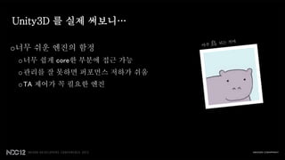 Unity3D 를 실제 써보니…

o너무 쉬운 엔진의 함정
 o 너무 쉽게 core한 부분에 접근 가능
 o 관리를 잘 못하면 퍼포먼스 저하가 쉬움
 o TA 제어가 꼭 필요한 엔진
 