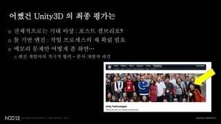 어쨌건 Unity3D 의 최종 평가는
o 전체적으로는 기대 이상 : 포스트 겜브리오?
o 툴 기반 엔진 : 작업 프로세스의 재 확립 필요
o 메모리 문제만 어떻게 좀 하면…
 o 엔진 개발사의 적극적 협력 – 본사 개발자 파견
 