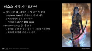 리소스 제작 가이드라인
o 캐릭터는 30-40마리 동시 출현이 한계
 o Dynamic Batch를 이용하면 좀 더 가능
 o 커스터마이징은 제약 좀…
 o 캐릭터 폴리곤은 4000-5000
oTexture Size는 좀 더 크게
 o 언제든 줄일 수 있는 것은 넉넉하게 사용한다
 o 최후의 최적화 방법으로 선택
 