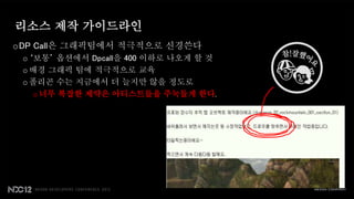 리소스 제작 가이드라인
oDP Call은 그래픽팀에서 적극적으로 신경쓴다
 o ‘보통’ 옵션에서 Dpcall을 400 이하로 나오게 할 것
 o 배경 그래픽 팀에 적극적으로 교육
 o 폴리곤 수는 지금에서 더 늘지만 않을 정도로
    o 너무 복잡한 제약은 아티스트들을 주눅들게 한다.
 
