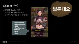 Shader 작업
o 캐릭터 Shader 제작          별론데요
 o 염색, Rim light 기능요구
 o 너무 고급 기술은 사용 않기로



         -Specular *2
         -Half Lambert
         -SSS
         -Hemisphere
         Ambient
         -Rim
         -Dye
 