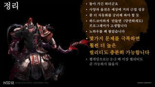 정리   • 돌아 가긴 하더군요
     • 사양과 옵션은 예상에 거의 근접 성공
     • 좀 더 자동화를 궁리해 봐야 할 듯
     • 하드코어하게 만들면 (당연하게도)
       프로그래머가 고생합니다
     • 노하우를 꽤 쌓았습니다

     • 몇가지 문제를 극복하면
       훨씬 더 높은
       퀄리티도 충분히 가능합니다
     • 웹게임으로는 2-3 배 이상 퀄리티도
       곧 가능하지 않을지
 