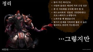 정리   • 돌아 가긴 하더군요
     • 사양과 옵션은 예상에 거의 근접 성공
     • 좀 더 자동화를 궁리해 봐야 할 듯
     • 하드코어하게 만들면 (당연하게도)
       프로그래머가 고생합니다
     • 노하우를 꽤 쌓았습니다
     • 몇가지 문제를 극복하면 훨씬 더 높은
       퀄리티도 충분히 가능합니다




         …그렇지만
 