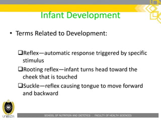 SCHOOL OF NUTRITION AND DIETETICS . FACULTY OF HEALTH SCIENCES
Infant Development
• Terms Related to Development:
Reflex—automatic response triggered by specific
stimulus
Rooting reflex—infant turns head toward the
cheek that is touched
Suckle—reflex causing tongue to move forward
and backward
 