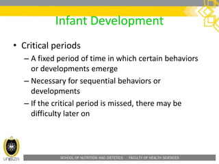 SCHOOL OF NUTRITION AND DIETETICS . FACULTY OF HEALTH SCIENCES
Infant Development
• Critical periods
– A fixed period of time in which certain behaviors
or developments emerge
– Necessary for sequential behaviors or
developments
– If the critical period is missed, there may be
difficulty later on
 