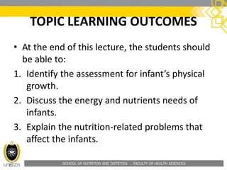 SCHOOL OF NUTRITION AND DIETETICS . FACULTY OF HEALTH SCIENCES
TOPIC LEARNING OUTCOMES
• At the end of this lecture, the students should
be able to:
1. Identify the assessment for infant’s physical
growth.
2. Discuss the energy and nutrients needs of
infants.
3. Explain the nutrition-related problems that
affect the infants.
 