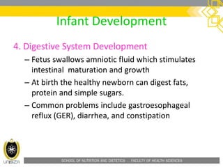 SCHOOL OF NUTRITION AND DIETETICS . FACULTY OF HEALTH SCIENCES
Infant Development
4. Digestive System Development
– Fetus swallows amniotic fluid which stimulates
intestinal maturation and growth
– At birth the healthy newborn can digest fats,
protein and simple sugars.
– Common problems include gastroesophageal
reflux (GER), diarrhea, and constipation
 
