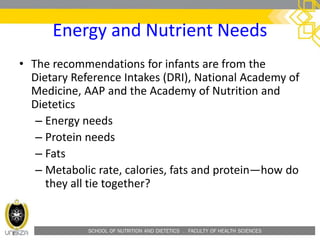 SCHOOL OF NUTRITION AND DIETETICS . FACULTY OF HEALTH SCIENCES
Energy and Nutrient Needs
• The recommendations for infants are from the
Dietary Reference Intakes (DRI), National Academy of
Medicine, AAP and the Academy of Nutrition and
Dietetics
– Energy needs
– Protein needs
– Fats
– Metabolic rate, calories, fats and protein—how do
they all tie together?
 