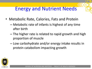 SCHOOL OF NUTRITION AND DIETETICS . FACULTY OF HEALTH SCIENCES
Energy and Nutrient Needs
• Metabolic Rate, Calories, Fats and Protein
– Metabolic rate of infants is highest of any time
after birth
– The higher rate is related to rapid growth and high
proportion of muscle
– Low carbohydrate and/or energy intake results in
protein catabolism impacting growth
 