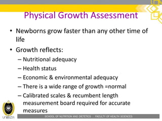 SCHOOL OF NUTRITION AND DIETETICS . FACULTY OF HEALTH SCIENCES
Physical Growth Assessment
• Newborns grow faster than any other time of
life
• Growth reflects:
– Nutritional adequacy
– Health status
– Economic & environmental adequacy
– There is a wide range of growth =normal
– Calibrated scales & recumbent length
measurement board required for accurate
measures
 