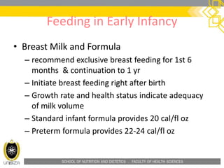 SCHOOL OF NUTRITION AND DIETETICS . FACULTY OF HEALTH SCIENCES
Feeding in Early Infancy
• Breast Milk and Formula
– recommend exclusive breast feeding for 1st 6
months & continuation to 1 yr
– Initiate breast feeding right after birth
– Growth rate and health status indicate adequacy
of milk volume
– Standard infant formula provides 20 cal/fl oz
– Preterm formula provides 22-24 cal/fl oz
 