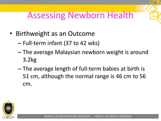 SCHOOL OF NUTRITION AND DIETETICS . FACULTY OF HEALTH SCIENCES
Assessing Newborn Health
• Birthweight as an Outcome
– Full-term infant (37 to 42 wks)
– The average Malaysian newborn weight is around
3.2kg
– The average length of full-term babies at birth is
51 cm, although the normal range is 46 cm to 56
cm.
 