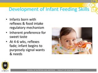 SCHOOL OF NUTRITION AND DIETETICS . FACULTY OF HEALTH SCIENCES
Development of Infant Feeding Skills
• Infants born with
reflexes & food intake
regulatory mechanism
• Inherent preference for
sweet taste
• At 4-6 wks, reflexes
fade; infant begins to
purposely signal wants
& needs
 