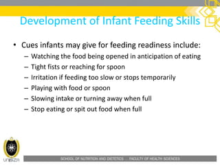 SCHOOL OF NUTRITION AND DIETETICS . FACULTY OF HEALTH SCIENCES
Development of Infant Feeding Skills
• Cues infants may give for feeding readiness include:
– Watching the food being opened in anticipation of eating
– Tight fists or reaching for spoon
– Irritation if feeding too slow or stops temporarily
– Playing with food or spoon
– Slowing intake or turning away when full
– Stop eating or spit out food when full
 