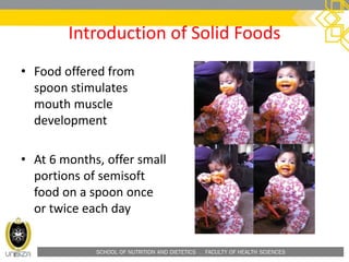 SCHOOL OF NUTRITION AND DIETETICS . FACULTY OF HEALTH SCIENCES
Introduction of Solid Foods
• Food offered from
spoon stimulates
mouth muscle
development
• At 6 months, offer small
portions of semisoft
food on a spoon once
or twice each day
 