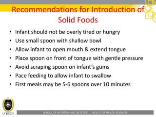 SCHOOL OF NUTRITION AND DIETETICS . FACULTY OF HEALTH SCIENCES
Recommendations for Introduction of
Solid Foods
• Infant should not be overly tired or hungry
• Use small spoon with shallow bowl
• Allow infant to open mouth & extend tongue
• Place spoon on front of tongue with gentle pressure
• Avoid scraping spoon on infant’s gums
• Pace feeding to allow infant to swallow
• First meals may be 5-6 spoons over 10 minutes
 