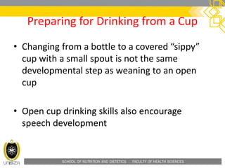 SCHOOL OF NUTRITION AND DIETETICS . FACULTY OF HEALTH SCIENCES
Preparing for Drinking from a Cup
• Changing from a bottle to a covered “sippy”
cup with a small spout is not the same
developmental step as weaning to an open
cup
• Open cup drinking skills also encourage
speech development
 
